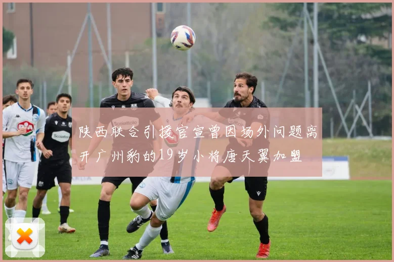 陕西联合引援官宣曾因场外问题离开广州豹的19岁小将唐天翼加盟