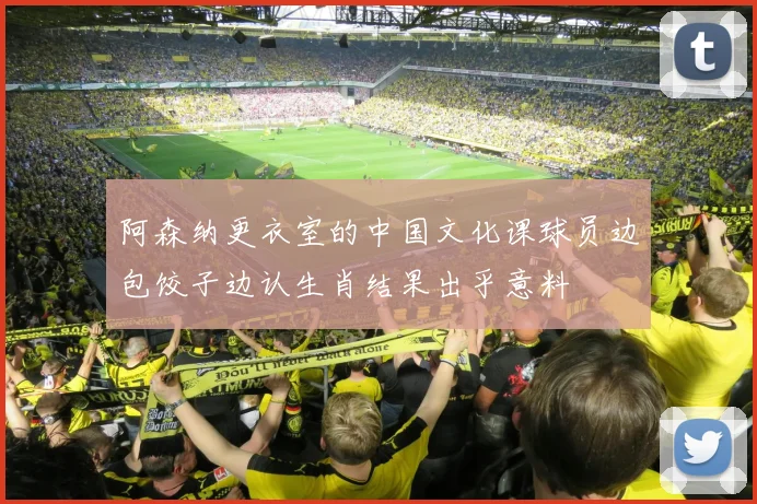 阿森纳更衣室的中国文化课球员边包饺子边认生肖结果出乎意料