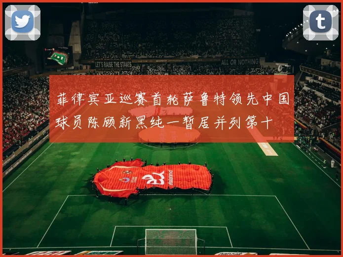 菲律宾亚巡赛首轮萨鲁特领先中国球员陈顾新黑纯一暂居并列第十