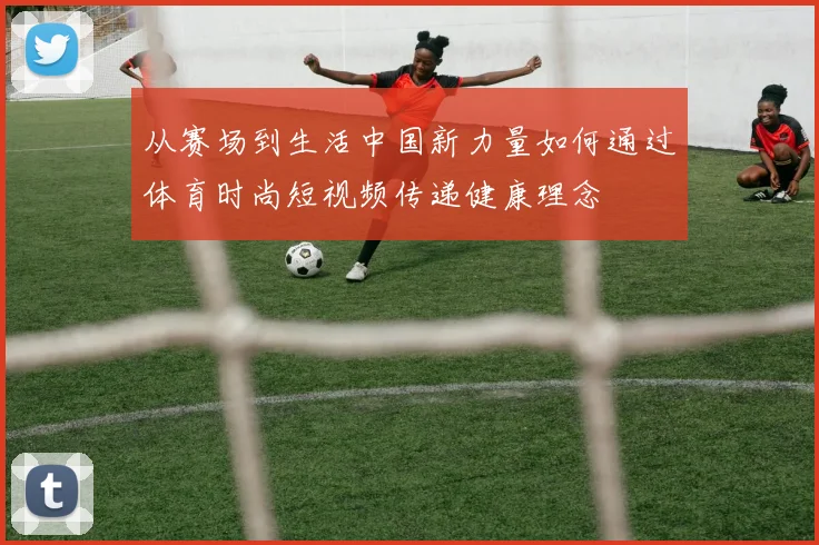 从赛场到生活中国新力量如何通过体育时尚短视频传递健康理念