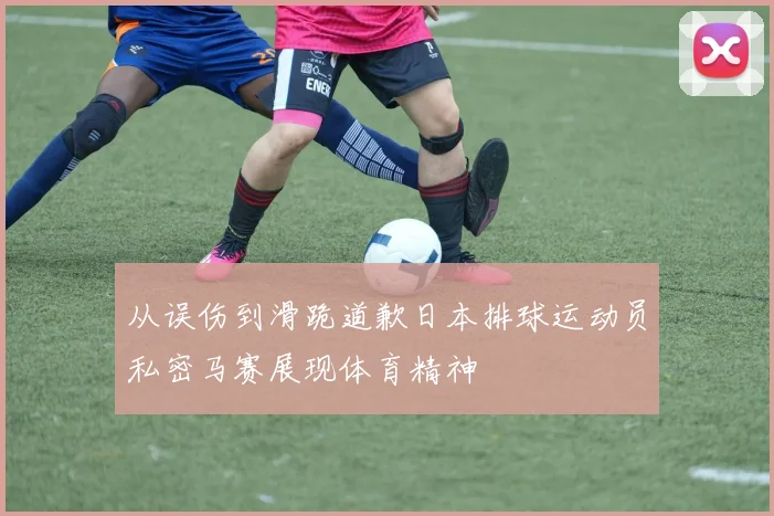 从误伤到滑跪道歉日本排球运动员私密马赛展现体育精神