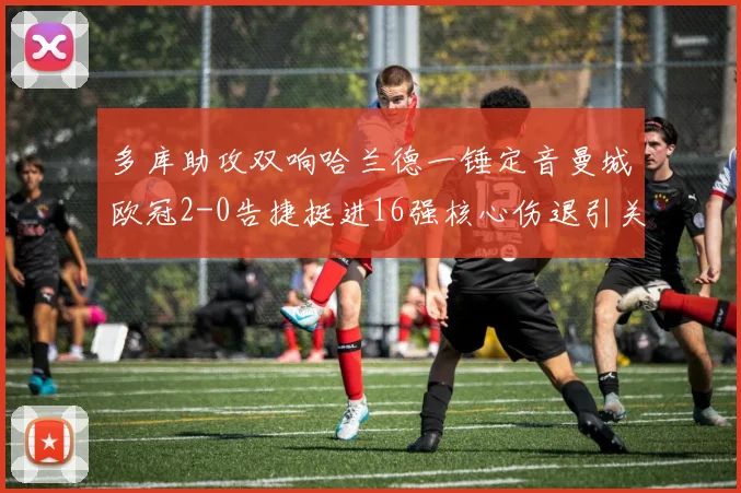 多库助攻双响哈兰德一锤定音曼城欧冠2-0告捷挺进16强核心伤退引关注