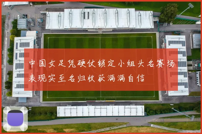 中国女足凭硬仗锁定小组头名赛场表现实至名归收获满满自信