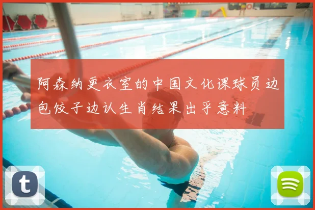 阿森纳更衣室的中国文化课球员边包饺子边认生肖结果出乎意料