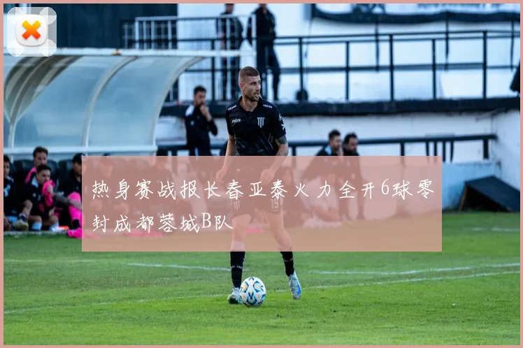 热身赛战报长春亚泰火力全开6球零封成都蓉城B队