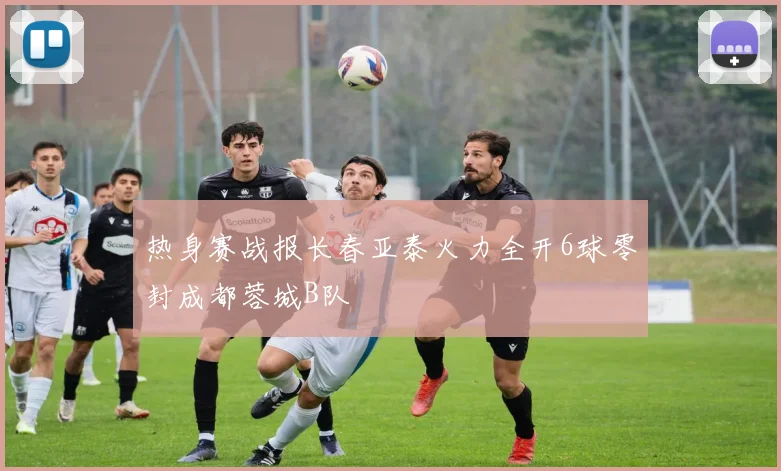 热身赛战报长春亚泰火力全开6球零封成都蓉城B队