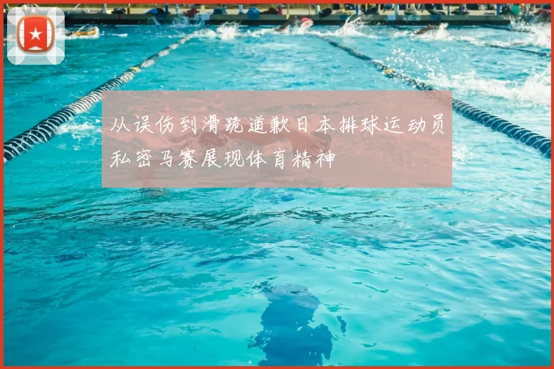 从误伤到滑跪道歉日本排球运动员私密马赛展现体育精神