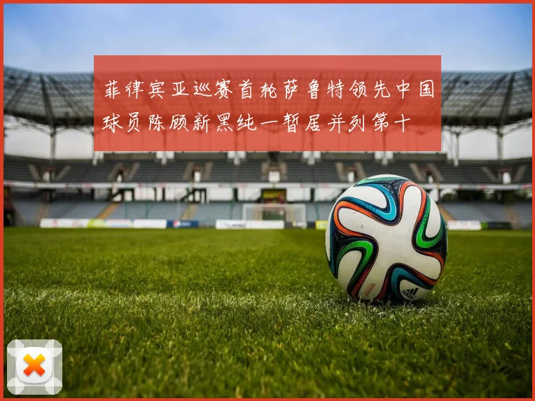 菲律宾亚巡赛首轮萨鲁特领先中国球员陈顾新黑纯一暂居并列第十